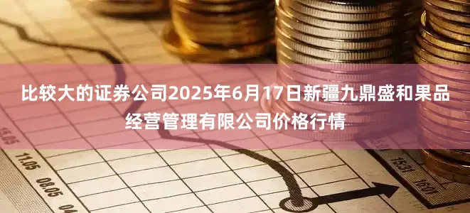 比较大的证券公司2025年6月17日新疆九鼎盛和果品经营管理有限公司价格行情
