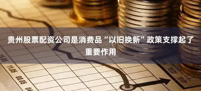 贵州股票配资公司是消费品“以旧换新”政策支撑起了重要作用