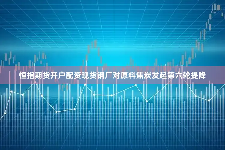 恒指期货开户配资现货钢厂对原料焦炭发起第六轮提降