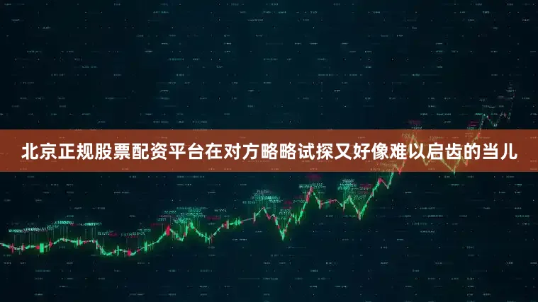 北京正规股票配资平台在对方略略试探又好像难以启齿的当儿