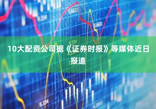 10大配资公司据《证券时报》等媒体近日报道