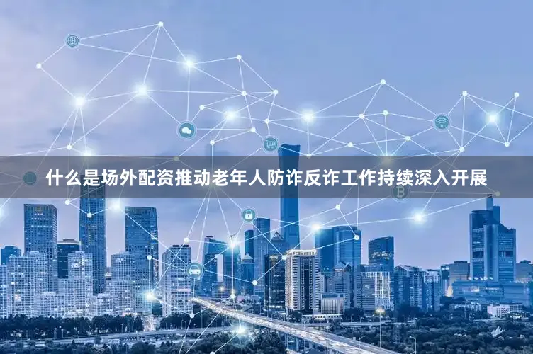 什么是场外配资推动老年人防诈反诈工作持续深入开展