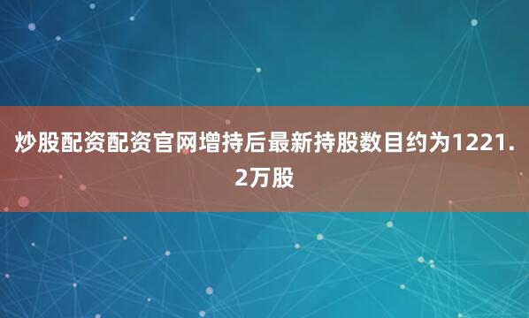 炒股配资配资官网增持后最新持股数目约为1221.2万股