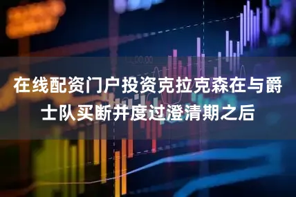 在线配资门户投资克拉克森在与爵士队买断并度过澄清期之后