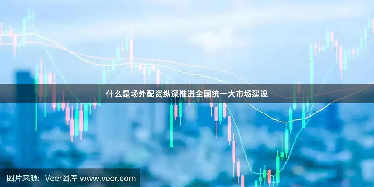 什么是场外配资纵深推进全国统一大市场建设