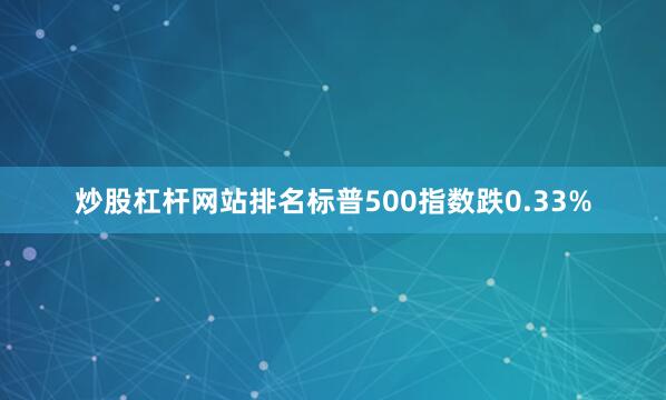 炒股杠杆网站排名标普500指数跌0.33%