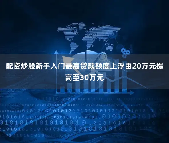 配资炒股新手入门最高贷款额度上浮由20万元提高至30万元