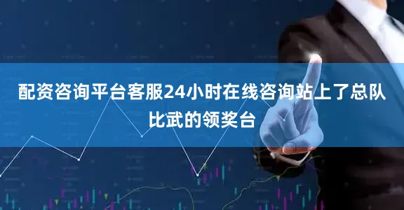 配资咨询平台客服24小时在线咨询站上了总队比武的领奖台