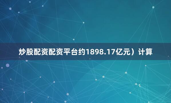 炒股配资配资平台约1898.17亿元）计算
