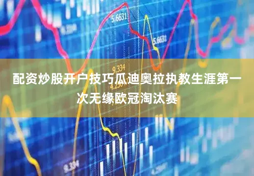 配资炒股开户技巧瓜迪奥拉执教生涯第一次无缘欧冠淘汰赛