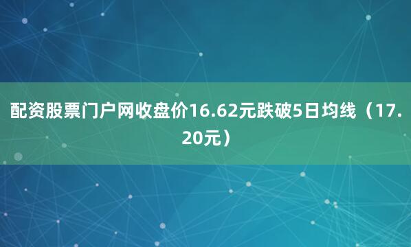 配资股票门户网收盘价16.62元跌破5日均线（17.20元）