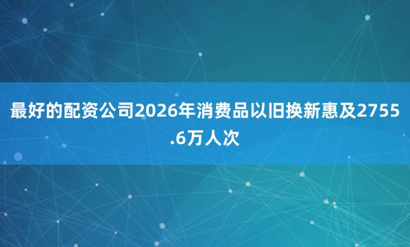 最好的配资公司2026年消费品以旧换新惠及2755.6万人次
