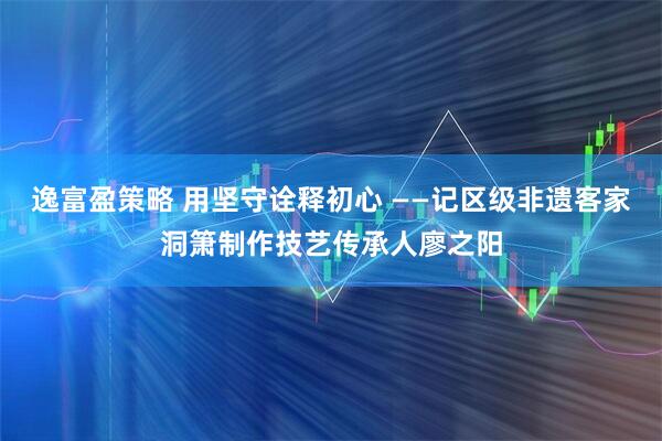 逸富盈策略 用坚守诠释初心 ——记区级非遗客家洞箫制作技艺传承人廖之阳