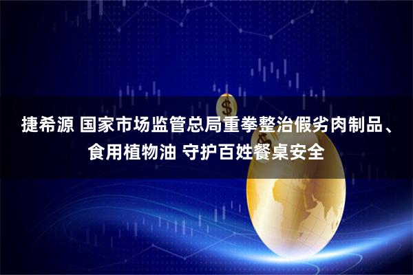 捷希源 国家市场监管总局重拳整治假劣肉制品、食用植物油 守护百姓餐桌安全