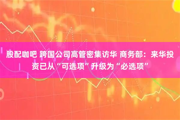 股配咖吧 跨国公司高管密集访华 商务部：来华投资已从“可选项”升级为“必选项”