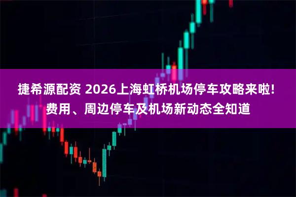 捷希源配资 2026上海虹桥机场停车攻略来啦! 费用、周边停车及机场新动态全知道