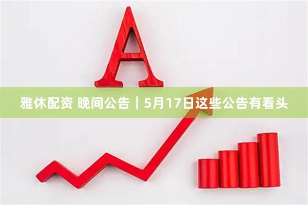 雅休配资 晚间公告｜5月17日这些公告有看头