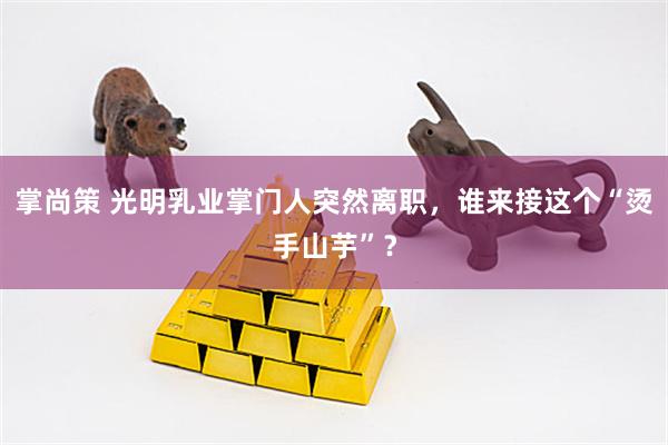 掌尚策 光明乳业掌门人突然离职，谁来接这个“烫手山芋”？