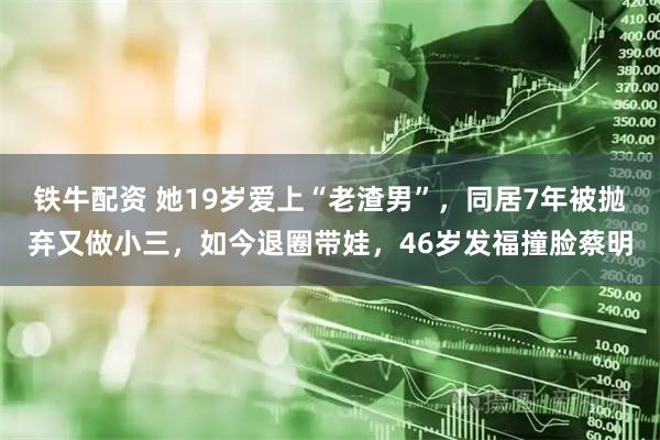 铁牛配资 她19岁爱上“老渣男”，同居7年被抛弃又做小三，如今退圈带娃，46岁发福撞脸蔡明