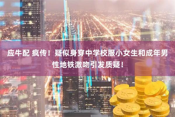 应牛配 疯传！疑似身穿中学校服小女生和成年男性地铁激吻引发质疑！